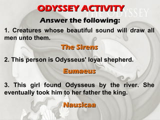 ODYSSEY ACTIVITY Answer the following: 1. Creatures whose beautiful sound will draw all men unto them. The Sirens 2. This person is Odysseus' loyal shepherd. Eumaeus 3. This girl found Odysseus by the river. She eventually took him to her father the king. Nausicaa 