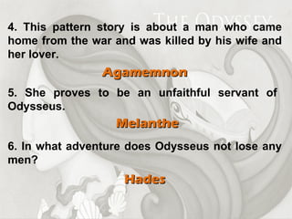 4. This pattern story is about a man who came home from the war and was killed by his wife and her lover. Agamemnon 5. She proves to be an unfaithful servant of Odysseus. Melanthe 6. In what adventure does Odysseus not lose any men? Hades 