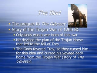 The Iliad
 The prequel to The Odyssey
 Story of the Trojan War of 1200 BC
   Odysseus was a war hero of this war
   He devised the plan of the Trojan Horse
    that led to the fall of Troy
   The Gods favored Troy, so they cursed him
    for this idea and cursed his voyage back
    home from the Trojan War (story of The
    Odyssey)
 