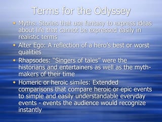 Terms for the Odyssey
 Myths: Stories that use fantasy to express ideas
  about life that cannot be expressed easily in
  realistic terms
 Alter Ego: A reflection of a hero’s best or worst
  qualities
 Rhapsodes: “Singers of tales” were the
  historians and entertainers as well as the myth-
  makers of their time
 Homeric or heroic similes: Extended
  comparisons that compare heroic or epic events
  to simple and easily understandable everyday
  events - events the audience would recognize
  instantly
 