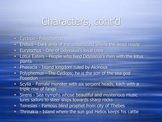 Characters, cont’d
   Cyclops - Polyphemus
   Erebus - Dark area of the underworld where the dead reside
   Eurylochus - One of Odysseus’s loyal crew
   Lotus Eaters - People who feed Odysseus’s men with the lotus
    plants
   Phaeacia - Island kingdom ruled by Alcinous
   Polyphemus - The Cyclops; he is the son of the sea god
    Poseidon
   Scylla - Female monster with six serpent heads, each with a
    triple row of fangs
   Sirens - Sea nymphs whose beautiful and mysterious music
    lures sailors to steer ships towards sharp rocks
   Teiresias - Famous blind prophet from city of Thebes
   Thrinakia - Island where the sun god Helios keeps his cattle
 