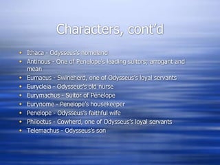 Characters, cont’d
 Ithaca - Odysseus’s homeland
 Antinous - One of Penelope’s leading suitors; arrogant and
  mean
 Eumaeus - Swineherd, one of Odysseus’s loyal servants
 Eurycleia - Odysseus’s old nurse
 Eurymachus - Suitor of Penelope
 Eurynome - Penelope’s housekeeper
 Penelope - Odysseus’s faithful wife
 Philoetus - Cowherd, one of Odysseus’s loyal servants
 Telemachus - Odysseus’s son
 