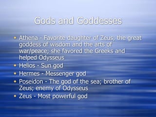 Gods and Goddesses
 Athena - Favorite daughter of Zeus; the great
  goddess of wisdom and the arts of
  war/peace; she favored the Greeks and
  helped Odysseus
 Helios - Sun god
 Hermes - Messenger god
 Poseidon - The god of the sea; brother of
  Zeus; enemy of Odysseus
 Zeus - Most powerful god
 