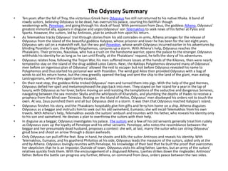 The Odyssey Summary
•   Ten years after the fall of Troy, the victorious Greek hero Odysseus has still not returned to his native Ithaka. A band of
    rowdy suitors, believing Odysseus to be dead, has overrun his palace, courting his faithful‹ though
    weakening‹ wife, Penelope, and going through his stock of food. With permission from Zeus, the goddess Athena, Odysseus'
    greatest immortal ally, appears in disguise and urges Odysseus' son Telemakhos to seek news of his father at Pylos and
    Sparta. However, the suitors, led by Antinoos, plan to ambush him upon his return.
•   As Telemakhos tracks Odysseus' trail through stories from his old comrades-in-arms, Athena arranges for the release of
    Odysseus from the island of the beautiful goddess Kalypso, whose prisoner and lover he has been for the last eight years.
    Odysseus sets sail on a makeshift raft, but the sea god Poseidon, whose wrath Odysseus incurred earlier in his adventures by
    blinding Poseidon's son, the Kyklops Polyphemos, conjures up a storm. With Athena's help, Odysseus reaches the
    Phaiakians. Their princess, Nausikaa, who has a crush on the handsome warrior, opens the palace to the stranger. Odysseus
    withholds his identity for as long as he can until finally, at the Phaiakians' request, he tells the story of his adventures.
•   Odysseus relates how, following the Trojan War, his men suffered more losses at the hands of the Kikones, then were nearly
    tempted to stay on the island of the drug-addled Lotos Eaters. Next, the Kyklops Polyphemos devoured many of Odysseus'
    men before an ingenious plan of Odysseus' allowed the rest to escape‹ but not before Odysseus revealed his name to
    Polyphemos and thus started his personal war with Poseidon. The wind god Ailos then provided Odysseus with a bag of
    winds to aid his return home, but the crew greedily opened the bag and sent the ship to the land of the giant, man-eating
    Laistrygonians, where they again barely escaped.
•   On their next stop, the goddess Kirke tricked Odysseus' men and turned them into pigs. With the help of the god Hermes,
    Odysseus defied her spell and metamorphosed the pigs back into men. They stayed on her island for a year in the lap of
    luxury, with Odysseus as her lover, before moving on and resisting the temptations of the seductive and dangerous Seirenes,
    navigating between the sea monster Skylla and the whirlpools of Kharybdis, and plumbing the depths of Hades to receive a
    prophecy from the blind seer Teiresias. Resting on the island of Helios, Odysseus' men disobeyed his orders not to touch the
    oxen. At sea, Zeus punished them and all but Odysseus died in a storm. It was then that Odysseus reached Kalypso's island.
•   Odysseus finishes his story, and the Phaiakians hospitably give him gifts and ferry him home on a ship. Athena disguises
    Odysseus as a beggar and instructs him to seek out his old swineherd, Eumaios; she will recall Telemakhos from his own
    travels. With Athena's help, Telemakhos avoids the suitors' ambush and reunites with his father, who reveals his identity only
    to his son and swineherd. He devises a plan to overthrow the suitors with their help.
•   In disguise as a beggar, Odysseus investigates his palace. The suitors and a few of his old servants generally treat him rudely
    as Odysseus sizes up the loyalty of Penelope and his other servants. Penelope, who notes the resemblance between the
    beggar and her presumably dead husband, proposes a contest: she will, at last, marry the suitor who can string Odysseus'
    great bow and shoot an arrow through a dozen axeheads.
•   Only Odysseus can pull off the feat. Bow in hand, he shoots and kills the suitor Antinoos and reveals his identity. With
    Telemakhos, Eumaios, and his goatherd Philoitios at his side, Odysseus leads the massacre of the suitors, aided only at the
    end by Athena. Odysseus lovingly reunites with Penelope, his knowledge of their bed that he built the proof that overcomes
    her skepticism that he is an impostor. Outside of town, Odysseus visits his ailing father, Laertes, but an army of the suitors'
    relatives quickly finds them. With the encouragement of a disguised Athena, Laertes strikes down the ringleader, Antinoos'
    father. Before the battle can progress any further, Athena, on command from Zeus, orders peace between the two sides.
 