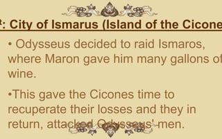 t:   City of Ismarus (Island of the Cicone
     • Odysseus decided to raid Ismaros,
     where Maron gave him many gallons of
     wine.
     •This gave the Cicones time to
     recuperate their losses and they in
     return, attacked Odysseus' men.
 