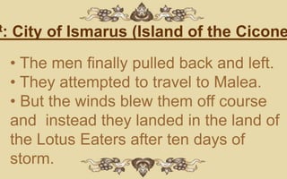t:   City of Ismarus (Island of the Cicone
     • The men finally pulled back and left.
     • They attempted to travel to Malea.
     • But the winds blew them off course
     and instead they landed in the land of
     the Lotus Eaters after ten days of
     storm.
 