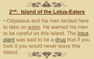 2nd: Island of the Lotus-Eaters
• Odysseus and his men landed here
to take on water. He warned his men
to be careful on this Island. The lotus
plant was said to be a drug that if you
took it you would never leave this
Island.
 