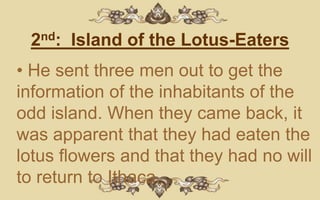 2nd: Island of the Lotus-Eaters
• He sent three men out to get the
information of the inhabitants of the
odd island. When they came back, it
was apparent that they had eaten the
lotus flowers and that they had no will
to return to Ithaca.
 