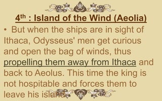 4th : Island of the Wind (Aeolia)
• But when the ships are in sight of
Ithaca, Odysseus' men get curious
and open the bag of winds, thus
propelling them away from Ithaca and
back to Aeolus. This time the king is
not hospitable and forces them to
leave his island.
 