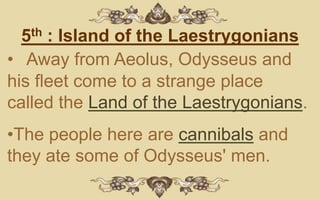 5th : Island of the Laestrygonians
• Away from Aeolus, Odysseus and
his fleet come to a strange place
called the Land of the Laestrygonians.
•The people here are cannibals and
they ate some of Odysseus' men.
 