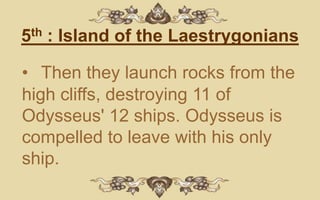 5th : Island of the Laestrygonians

• Then they launch rocks from the
high cliffs, destroying 11 of
Odysseus' 12 ships. Odysseus is
compelled to leave with his only
ship.
 