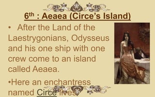 6th : Aeaea (Circe’s Island)
• After the Land of the
Laestrygonians, Odysseus
and his one ship with one
crew come to an island
called Aeaea.
•Here an enchantress
named Circe lives.
 