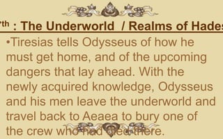 7th : The Underworld / Realms of Hades
  •Tiresias tells Odysseus of how he
  must get home, and of the upcoming
  dangers that lay ahead. With the
  newly acquired knowledge, Odysseus
  and his men leave the underworld and
  travel back to Aeaea to bury one of
  the crew who had died there.
 