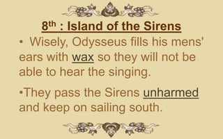 8th : Island of the Sirens
• Wisely, Odysseus fills his mens'
ears with wax so they will not be
able to hear the singing.
•They pass the Sirens unharmed
and keep on sailing south.
 