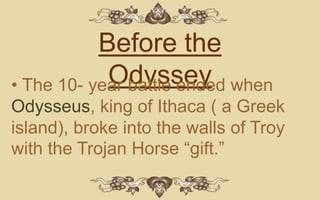 Before the
            Odyssey when
• The 10- year battle ended
Odysseus, king of Ithaca ( a Greek
island), broke into the walls of Troy
with the Trojan Horse “gift.”
 