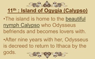11th : Island of Ogygia (Calypso)
•The island is home to the beautiful
nymph Calypso who Odysseus
befriends and becomes lovers with.
•After nine years with her, Odysseus
is decreed to return to Ithaca by the
gods.
 