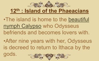 12th : Island of the Phaeacians
•The island is home to the beautiful
nymph Calypso who Odysseus
befriends and becomes lovers with.
•After nine years with her, Odysseus
is decreed to return to Ithaca by the
gods.
 