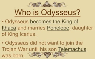Who is Odysseus?
• Odysseus becomes the King of
Ithaca and marries Penelope, daughter
of King Icarius.
• Odysseus did not want to join the
Trojan War until his son Telemachus
was born.
 
