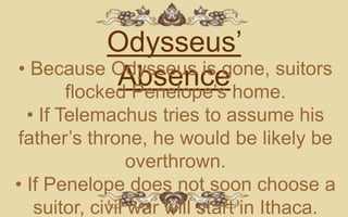 Odysseus’
• Because Odysseus is gone, suitors
           Absence home.
     flocked Penelope’s
  • If Telemachus tries to assume his
father’s throne, he would be likely be
                 overthrown.
• If Penelope does not soon choose a
   suitor, civil war will start in Ithaca.
 