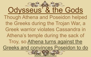 Odysseus’ & the Gods
Though Athena and Poseidon helped
 the Greeks during the Trojan War, a
 Greek warrior violates Cassandra in
  Athena’s temple during the sack of
   Troy, so Athena turns against the
Greeks and convinces Poseidon to do
               the same.
 