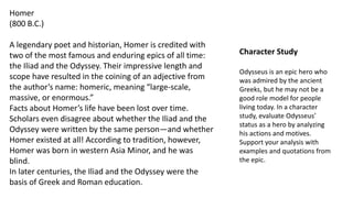 Homer
(800 B.C.)
A legendary poet and historian, Homer is credited with
two of the most famous and enduring epics of all time:
the Iliad and the Odyssey. Their impressive length and
scope have resulted in the coining of an adjective from
the author’s name: homeric, meaning “large-scale,
massive, or enormous.”
Facts about Homer’s life have been lost over time.
Scholars even disagree about whether the Iliad and the
Odyssey were written by the same person—and whether
Homer existed at all! According to tradition, however,
Homer was born in western Asia Minor, and he was
blind.
In later centuries, the Iliad and the Odyssey were the
basis of Greek and Roman education.
Character Study
Odysseus is an epic hero who
was admired by the ancient
Greeks, but he may not be a
good role model for people
living today. In a character
study, evaluate Odysseus’
status as a hero by analyzing
his actions and motives.
Support your analysis with
examples and quotations from
the epic.
 
