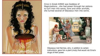 Circe in Greek KIRKE was Goddess of
Magic/potions , she had power through her potions
to turn men into swine, lions and other animals,
she turned several of Odysseus men into swine.
Odysseus met Hermes, who, in addition to certain
instructions, gave him a plant (moly) that would rob Circe's
drugs of their power.
 