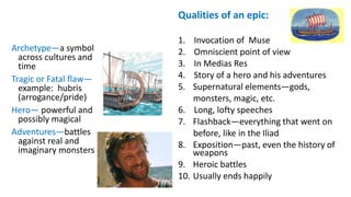 Archetype—a symbol
across cultures and
time
Tragic or Fatal flaw—
example: hubris
(arrogance/pride)
Hero— powerful and
possibly magical
Adventures—battles
against real and
imaginary monsters
Qualities of an epic:
1. Invocation of Muse
2. Omniscient point of view
3. In Medias Res
4. Story of a hero and his adventures
5. Supernatural elements—gods,
monsters, magic, etc.
6. Long, lofty speeches
7. Flashback—everything that went on
before, like in the Iliad
8. Exposition—past, even the history of
weapons
9. Heroic battles
10. Usually ends happily
 