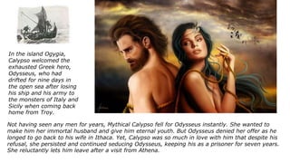 Not having seen any men for years, Mythical Calypso fell for Odysseus instantly. She wanted to
make him her immortal husband and give him eternal youth. But Odysseus denied her offer as he
longed to go back to his wife in Ithaca. Yet, Calypso was so much in love with him that despite his
refusal, she persisted and continued seducing Odysseus, keeping his as a prisoner for seven years.
She reluctantly lets him leave after a visit from Athena.
In the island Ogygia,
Calypso welcomed the
exhausted Greek hero,
Odysseus, who had
drifted for nine days in
the open sea after losing
his ship and his army to
the monsters of Italy and
Sicily when coming back
home from Troy.
 