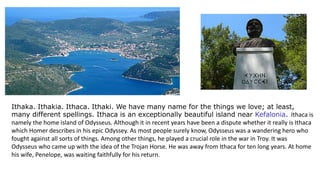 Ithaka. Ithakia. Ithaca. Ithaki. We have many name for the things we love; at least,
many different spellings. Ithaca is an exceptionally beautiful island near Kefalonia. Ithaca is
namely the home island of Odysseus. Although it in recent years have been a dispute whether it really is Ithaca
which Homer describes in his epic Odyssey. As most people surely know, Odysseus was a wandering hero who
fought against all sorts of things. Among other things, he played a crucial role in the war in Troy. It was
Odysseus who came up with the idea of the Trojan Horse. He was away from Ithaca for ten long years. At home
his wife, Penelope, was waiting faithfully for his return.
 