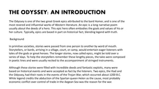THE ODYSSEY: AN INTRODUCTION
The Odyssey is one of the two great Greek epics attributed to the bard Homer, and is one of the
most revered and influential works of Western literature. An epic is a long narrative poem
usually about the deeds of a hero. This epic hero often embodies the goals and values of his or
her culture. Typically, epics are based in part on historical fact, blending legend with truth.
Background
In primitive societies, stories were passed from one person to another by word of mouth.
Storytellers, or bards, arriving in a village, court, or camp, would entertain eager listeners with
tales of the gods or great heroes. The longer stories, now called epics, might be told over a
series of days. To help the storytellers remember these lengthy pieces, the tales were composed
in poetic lines and were usually recited to the accompaniment of stringed instruments.
Although these stories were filled with incredible deeds and fantastic exploits, many were
based on historical events and were accepted as fact by the listeners. Two epics, the Iliad and
the Odyssey, had their roots in the events of the Trojan War, which occurred about 1200 B.C.
While legend credits the abduction of the Spartan queen Helen as the cause, most probably
economic conflict over control of trade in the Aegean Sea was the reason for the war.
 