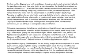 The Iliad and the Odyssey were both passed down through word of mouth by wandering bards
for several centuries, until they were finally written down when the Greeks first developed an
alphabet, about 800 B.C. The author traditionally credited with assembling a number of earlier
and shorter narrative songs and putting them in their current, final form as epics was a bard
named Homer who hailed from the western coast of Asia Minor (modern-day Turkey).
According to tradition, he was blind (not a surprising disability to find in a bard, who would
have had a hard time finding other modes of employment). Modern scholars have found no
historical evidence that such an individual really existed. However, both the Iliad and the
Odyssey bear the marks of a single, unifying artistic intelligence which, for the sake of
convenience, we can attribute to an inspired bard named Homer.
Although a major purpose for telling and retelling the myths and legends was entertainment,
another goal was to teach important lessons about religion and society. Divine beings often
play a part in epics, guiding the hero or thwarting his actions. Myths about Zeus, Athena, and
Apollo were many, but there were also stories about great human heroes such as Hector,
Odysseus, and Penelope, who served as examples of ideal human qualities. In fact, Alexander
the Great credited Homer’s Iliad as the source of his ideas about valor and nobility.
As you read the Odyssey, remember that you are reading an epic that was composed to be heard
by an audience, so you might try reading some of the poem aloud. You may find a few areas
that cause difficulty when you read. The unfamiliarity as well as the sheer number of the Greek
names of the gods and humans might seem daunting at first. You may keep track of key
characters and place names on the back of your Odyssey Reading Assignments bookmark.
 