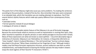 The poetic form of the Odyssey might also cause you some problems. Try reading the sentences
according to the punctuation, instead of line by line. Also remember that epics were composed
in an elevated style, which the translation you are reading attempts to reproduce. You’ll find
several distinct stylistic features which make epic poetry different from contemporary fiction,
such as:
• extended similes
• formal speeches instead of casual dialogue
• catalogues of names or objects
Perhaps the most noticeable stylistic feature of the Odyssey is its use of formulaic language.
Because the ancient bards relied on memory as well as improvisation in reciting their epics, they
often resorted to repetition of specific phrases or even whole passages to structure their recitals.
Many of these expressions are what are known as stock epithets —recurrent descriptive tags or
nicknames of character. Odysseus’s son Telemakhos, for instance, is frequently referred to as
“clear-headed”; Helen’s husband Menelaos is “the red-haired king.” Sunrise is almost always
described in the phrase “When Dawn stretched out her fingertips of rose.” Although modern
readers may find these formulaic expressions intrusive, ancient audiences saw them as artful
embellishments, and looked forward to hearing the familiar phrases the way modern viewers
enjoy the stock taglines of their favorite TV characters (“D’oh!”)
 