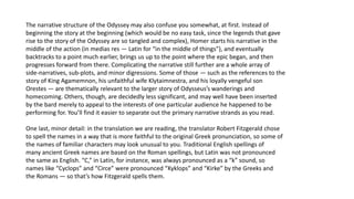 The narrative structure of the Odyssey may also confuse you somewhat, at first. Instead of
beginning the story at the beginning (which would be no easy task, since the legends that gave
rise to the story of the Odyssey are so tangled and complex), Homer starts his narrative in the
middle of the action (in medias res — Latin for “in the middle of things”), and eventually
backtracks to a point much earlier, brings us up to the point where the epic began, and then
progresses forward from there. Complicating the narrative still further are a whole array of
side-narratives, sub-plots, and minor digressions. Some of those — such as the references to the
story of King Agamemnon, his unfaithful wife Klytaimnestra, and his loyally vengeful son
Orestes — are thematically relevant to the larger story of Odysseus’s wanderings and
homecoming. Others, though, are decidedly less significant, and may well have been inserted
by the bard merely to appeal to the interests of one particular audience he happened to be
performing for. You’ll find it easier to separate out the primary narrative strands as you read.
One last, minor detail: in the translation we are reading, the translator Robert Fitzgerald chose
to spell the names in a way that is more faithful to the original Greek pronunciation, so some of
the names of familiar characters may look unusual to you. Traditional English spellings of
many ancient Greek names are based on the Roman spellings, but Latin was not pronounced
the same as English. “C,” in Latin, for instance, was always pronounced as a “k” sound, so
names like “Cyclops” and “Circe” were pronounced “Kyklops” and “Kirke” by the Greeks and
the Romans — so that’s how Fitzgerald spells them.
 