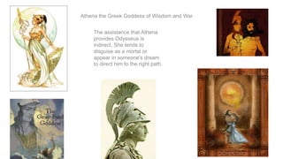 Athena the Greek Goddess of Wisdom and War.
The assistance that Athena
provides Odysseus is
indirect. She tends to
disguise as a mortal or
appear in someone's dream
to direct him to the right path.
 