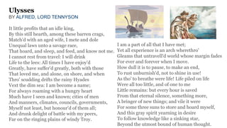 Ulysses
BY ALFRED, LORD TENNYSON
It little profits that an idle king,
By this still hearth, among these barren crags,
Match'd with an aged wife, I mete and dole
Unequal laws unto a savage race,
That hoard, and sleep, and feed, and know not me.
I cannot rest from travel: I will drink
Life to the lees: All times I have enjoy'd
Greatly, have suffer'd greatly, both with those
That loved me, and alone, on shore, and when
Thro' scudding drifts the rainy Hyades
Vext the dim sea: I am become a name;
For always roaming with a hungry heart
Much have I seen and known; cities of men
And manners, climates, councils, governments,
Myself not least, but honour'd of them all;
And drunk delight of battle with my peers,
Far on the ringing plains of windy Troy.
I am a part of all that I have met;
Yet all experience is an arch wherethro'
Gleams that untravell'd world whose margin fades
For ever and forever when I move.
How dull it is to pause, to make an end,
To rust unburnish'd, not to shine in use!
As tho' to breathe were life! Life piled on life
Were all too little, and of one to me
Little remains: but every hour is saved
From that eternal silence, something more,
A bringer of new things; and vile it were
For some three suns to store and hoard myself,
And this gray spirit yearning in desire
To follow knowledge like a sinking star,
Beyond the utmost bound of human thought.
 