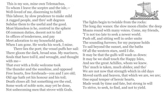 This is my son, mine own Telemachus,
To whom I leave the sceptre and the isle,—
Well-loved of me, discerning to fulfil
This labour, by slow prudence to make mild
A rugged people, and thro' soft degrees
Subdue them to the useful and the good.
Most blameless is he, centred in the sphere
Of common duties, decent not to fail
In offices of tenderness, and pay
Meet adoration to my household gods,
When I am gone. He works his work, I mine.
There lies the port; the vessel puffs her sail:
There gloom the dark, broad seas. My mariners,
Souls that have toil'd, and wrought, and thought
with me—
That ever with a frolic welcome took
The thunder and the sunshine, and opposed
Free hearts, free foreheads—you and I are old;
Old age hath yet his honour and his toil;
Death closes all: but something ere the end,
Some work of noble note, may yet be done,
Not unbecoming men that strove with Gods.
The lights begin to twinkle from the rocks:
The long day wanes: the slow moon climbs: the deep
Moans round with many voices. Come, my friends,
'T is not too late to seek a newer world.
Push off, and sitting well in order smite
The sounding furrows; for my purpose holds
To sail beyond the sunset, and the baths
Of all the western stars, until I die.
It may be that the gulfs will wash us down:
It may be we shall touch the Happy Isles,
And see the great Achilles, whom we knew.
Tho' much is taken, much abides; and tho'
We are not now that strength which in old days
Moved earth and heaven, that which we are, we are;
One equal temper of heroic hearts,
Made weak by time and fate, but strong in will
To strive, to seek, to find, and not to yield.
 
