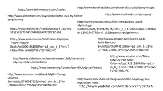 http://www.youtube.com/watch?v=rxRr2d7tR7A
http://www.tellmeomuse.com/stories
http://www.tripline.net/trip/Odysseus's_Journey-
5351562271041004BE8BA8776DC9D169
http://www.mythweb.com/odyssey/
http://www.learner.org/courses/worldlit/odyssey/watch/
http://www.travel-studies.com/travel-classics/odyssey-images
http://www.slideshare.net/angewoods/the-odysseygreek-
mythology-notes
http://www.slideshare.net/buyayenbells/the-iliad-by-homer-
yeng-bunsoy
http://www.slideshare.net/wendywarren1969/the-entire-
odyssey-notes-presentation
http://www.amazon.com/Childs-Introduction-Greek-
Mythology-
Goddesses/dp/157912867X/ref=sr_1_11?s=books&ie=UTF8&qi
d=1394324674&sr=1-11&keywords=polyphemus
http://www.amazon.com/Goddesses-Olympus-
Trophy-Picture-
Books/dp/0064461890/ref=pd_sim_b_1?ie=UT
F8&refRID=1YYGQW5FVYSJTKN8JJPC
http://www.amazon.com/Greek-Myths-Young-
Children-
Stories/dp/0746037252/ref=pd_sim_b_11?ie=
UTF8&refRID=1YYGQW5FVYSJTKN8JJPC
http://www.amazon.com/Tales-
Odyssey-Part-Mary-
Osborne/dp/1423128648/ref=pd_si
m_b_16?ie=UTF8&refRID=1YYGQW5
FVYSJTKN8JJPC
http://www.amazon.com/Greek-Gods-
Point-Bernard-
Evslin/dp/0590441108/ref=pd_sim_b_23?ie
=UTF8&refRID=1YYGQW5FVYSJTKN8JJPC
 