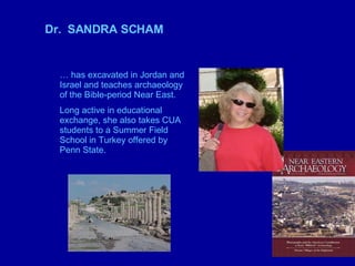 Dr.  SANDRA SCHAM …  has excavated in Jordan and Israel and teaches archaeology of the Bible-period Near East.  Long active in educational exchange, she also takes CUA students to a Summer Field School in Turkey offered by Penn State. 