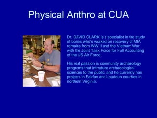 Physical Anthro at CUA Dr. DAVID CLARK is a specialist in the study of bones who’s worked on recovery of MIA remains from WW II and the Vietnam War with the Joint Task Force for Full Accounting of the US Air Force.  His real passion is community archaeology programs that introduce archaeological sciences to the public, and he currently has projects in Fairfax and Loudoun counties in northern Virginia. 
