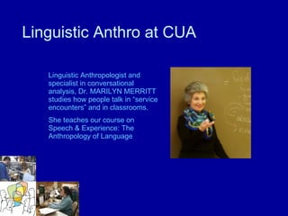 Linguistic Anthropologist and specialist in conversational analysis, Dr. MARILYN MERRITT studies how people talk in “service encounters” and in classrooms.  She teaches our course on Speech & Experience: The Anthropology of Language Linguistic Anthro at CUA 
