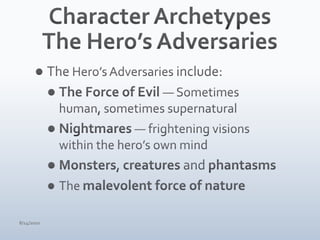 Character ArchetypesThe Hero’s AdversariesThe Hero’s Adversaries include:The Force of Evil — Sometimes human, sometimes supernaturalNightmares — frightening visions within the hero’s own mindMonsters, creatures and phantasmsThe malevolent force of nature4/15/10