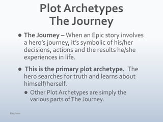 Plot ArchetypesThe JourneyThe Journey – When an Epic story involves a hero’s journey, it’s symbolic of his/her decisions, actions and the results he/she experiences in life. This is the primary plot archetype.  The hero searches for truth and learns about himself/herself.  Other Plot Archetypes are simply the various parts of The Journey.4/15/10