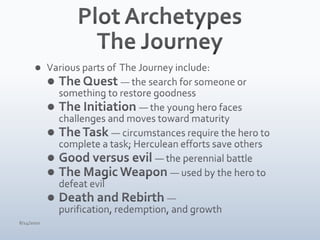 Plot ArchetypesThe JourneyVarious parts of  The Journey include:The Quest — the search for someone or something to restore goodnessThe Initiation — the young hero faces challenges and moves toward maturityThe Task — circumstances require the hero to complete a task; Herculean efforts save othersGood versus evil — the perennial battleThe Magic Weapon — used by the hero to defeat evilDeath and Rebirth — purification, redemption, and growth4/15/10