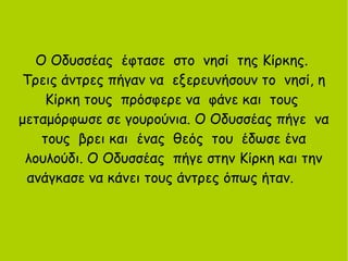 Ο Οδυσσέας έφτασε στο νησί της Κίρκης.
Τρεις άντρες πήγαν να εξερευνήσουν το νησί, η
Κίρκη τους πρόσφερε να φάνε και τους
μεταμόρφωσε σε γουρούνια. Ο Οδυσσέας πήγε να
τους βρει και ένας θεός του έδωσε ένα
λουλούδι. Ο Οδυσσέας πήγε στην Κίρκη και την
ανάγκασε να κάνει τους άντρες όπως ήταν.
 