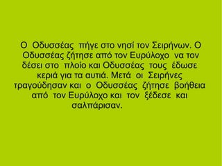 Ο Οδυσσέας πήγε στο νησί τον Σειρήνων. Ο
Οδυσσέας ζήτησε από τον Ευρύλοχο να τον
δέσει στο πλοίο και Οδυσσέας τους έδωσε
κεριά για τα αυτιά. Μετά οι Σειρήνες
τραγούδησαν και ο Οδυσσέας ζήτησε βοήθεια
από τον Ευρύλοχο και τον ξέδεσε και
σαλπάρισαν.
 