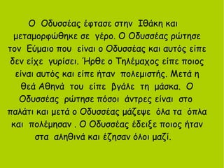 Ο Οδυσσέας έφτασε στην Ιθάκη και
μεταμορφώθηκε σε γέρο. Ο Οδυσσέας ρώτησε
τον Εύμαιο που είναι ο Οδυσσέας και αυτός είπε
δεν είχε γυρίσει. Ήρθε ο Τηλέμαχος είπε ποιος
είναι αυτός και είπε ήταν πολεμιστής. Μετά η
θεά Αθηνά του είπε βγάλε τη μάσκα. Ο
Οδυσσέας ρώτησε πόσοι άντρες είναι στο
παλάτι και μετά ο Οδυσσέας μάζεψε όλα τα όπλα
και πολέμησαν . Ο Οδυσσέας έδειξε ποιος ήταν
στα αληθινά και έζησαν όλοι μαζί.
 