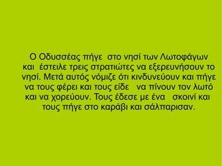 Ο Οδυσσέας πήγε στο νησί των Λωτοφάγων
και έστειλε τρεις στρατιώτες να εξερευνήσουν το
νησί. Μετά αυτός νόμιζε ότι κινδυνεύουν και πήγε
να τους φέρει και τους είδε να πίνουν τον λωτό
και να χορεύουν. Τους έδεσε με ένα σκοινί και
τους πήγε στο καράβι και σάλπαρισαν.
 