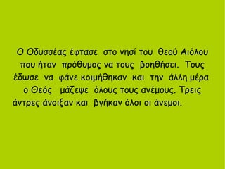 Ο Οδυσσέας έφτασε στο νησί του θεού Αιόλου
που ήταν πρόθυμος να τους βοηθήσει. Τους
έδωσε να φάνε κοιμήθηκαν και την άλλη μέρα
ο Θεός μάζεψε όλους τους ανέμους. Τρεις
άντρες άνοιξαν και βγήκαν όλοι οι άνεμοι.
 