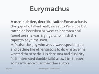 EurymachusA manipulative, deceitful suitor.Eurymachus is the guy who talked really sweet to Penelope but ratted on her when he went to her room and found out she was  trying not to finish the tapestry any time soon. He’s also the guy who was always speaking up and getting the other suitors to do whatever he wanted them to do. His charisma and duplicity (self-interested double-talk) allow him to exert some influence over the other suitors.4/10/10NMHS English 1, Charles Coursey