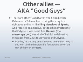 Other allies — AKA “Good Guys”There are other “Good Guys” who helped either Odysseus or Telemachus to bring the story to a righteous ending — like King Menelaus of Sparta, who received Telemachus, but told him (mistakenly) that Odysseus was dead. And Hermes (the messenger god) was kind of helpful in delivering messages from Zeus to Odysseus and Calypso.But they’re  the only ones I’m going to mention here, so you won’t be held responsible for knowing any of the rest of them on any tests.4/10/10NMHS English 1, Charles Coursey